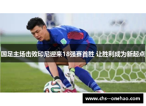 国足主场击败印尼迎来18强赛首胜 让胜利成为新起点 国足主场击败印尼迎来18强赛首胜 让胜利成为新起点